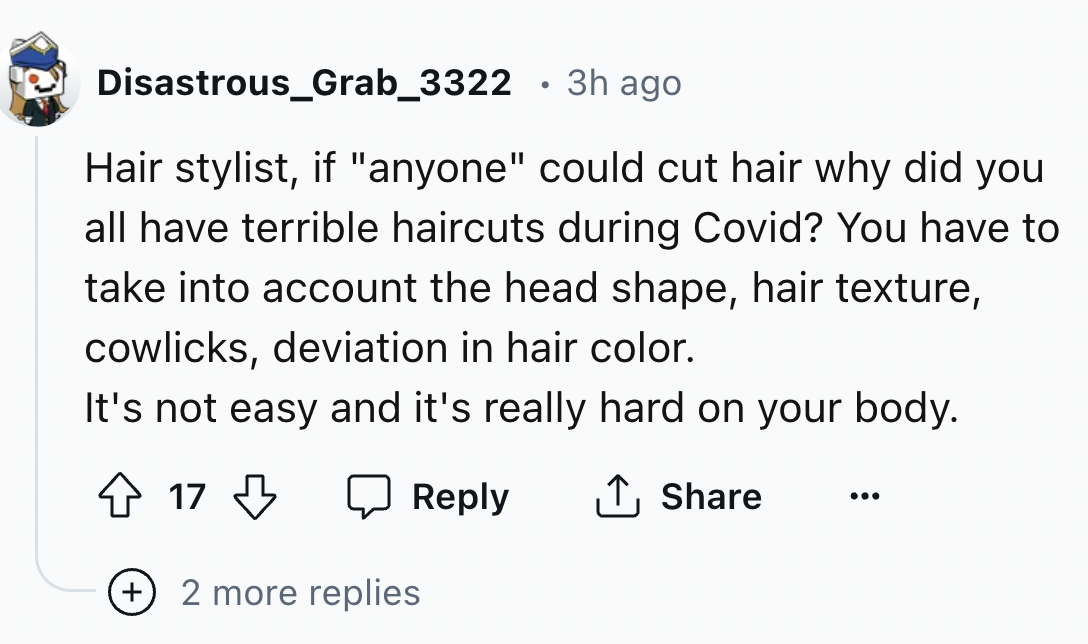 number - Disastrous_Grab_3322 3h ago Hair stylist, if "anyone" could cut hair why did you all have terrible haircuts during Covid? You have to take into account the head shape, hair texture, cowlicks, deviation in hair color. It's not easy and it's really